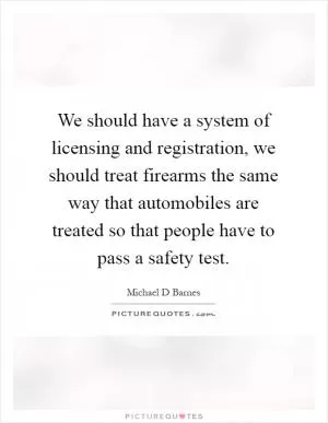 We should have a system of licensing and registration, we should treat firearms the same way that automobiles are treated so that people have to pass a safety test Picture Quote #1