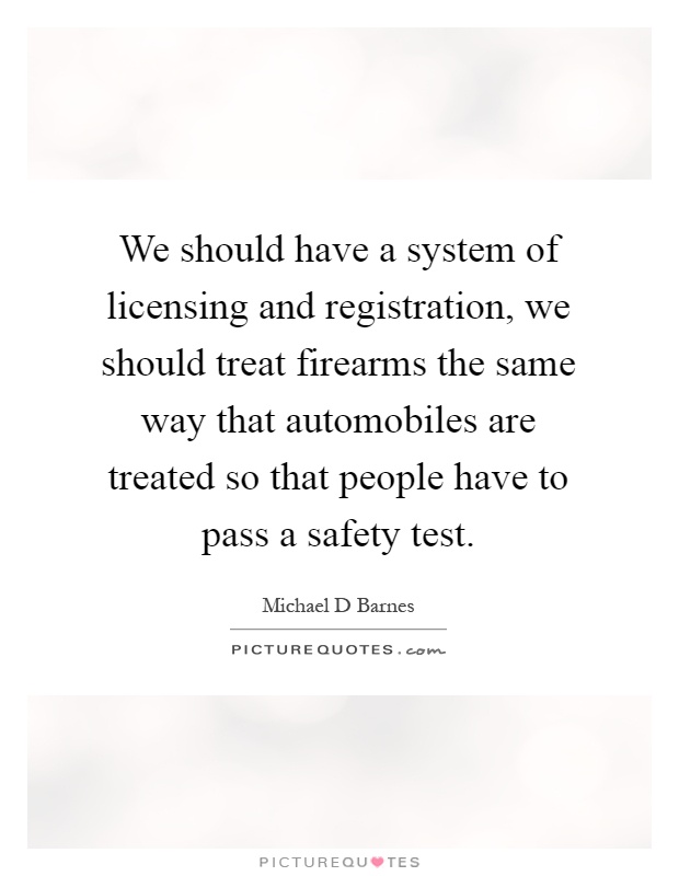 We should have a system of licensing and registration, we should treat firearms the same way that automobiles are treated so that people have to pass a safety test Picture Quote #1