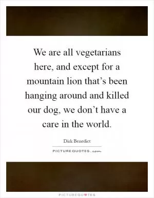We are all vegetarians here, and except for a mountain lion that’s been hanging around and killed our dog, we don’t have a care in the world Picture Quote #1