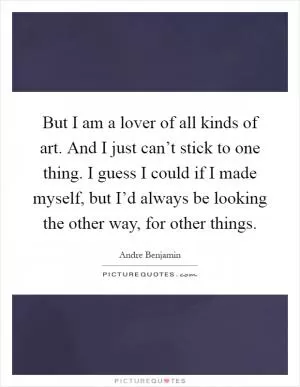 But I am a lover of all kinds of art. And I just can’t stick to one thing. I guess I could if I made myself, but I’d always be looking the other way, for other things Picture Quote #1
