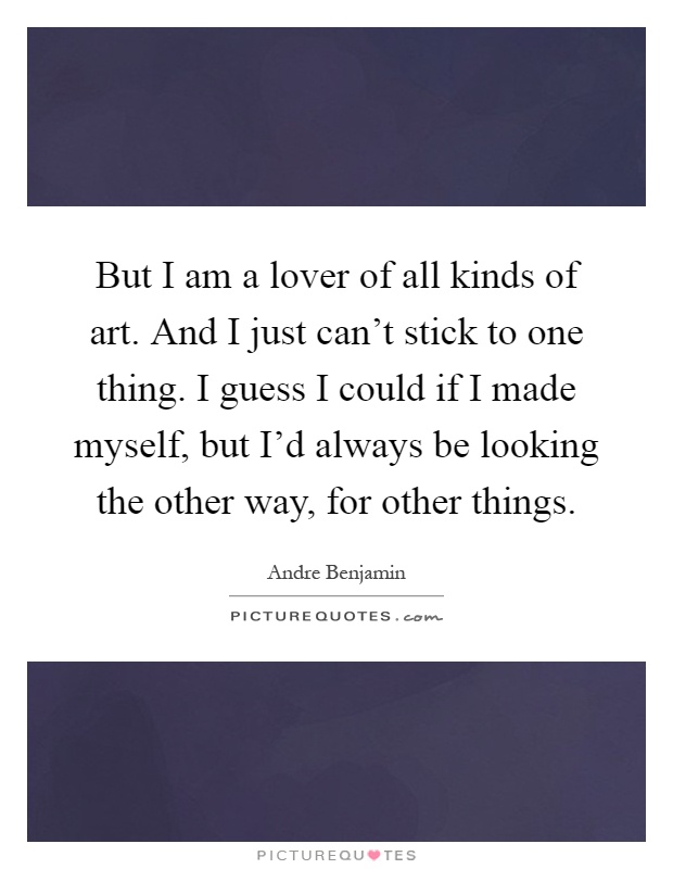 But I am a lover of all kinds of art. And I just can't stick to one thing. I guess I could if I made myself, but I'd always be looking the other way, for other things Picture Quote #1