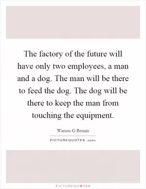 The factory of the future will have only two employees, a man and a dog. The man will be there to feed the dog. The dog will be there to keep the man from touching the equipment Picture Quote #1