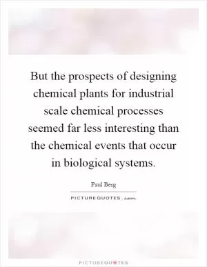 But the prospects of designing chemical plants for industrial scale chemical processes seemed far less interesting than the chemical events that occur in biological systems Picture Quote #1