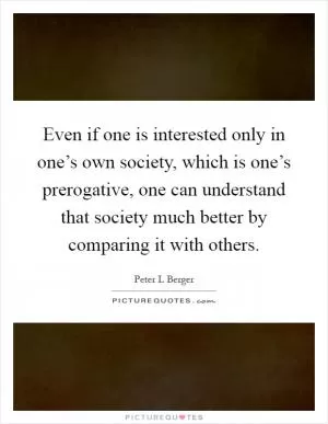 Even if one is interested only in one’s own society, which is one’s prerogative, one can understand that society much better by comparing it with others Picture Quote #1