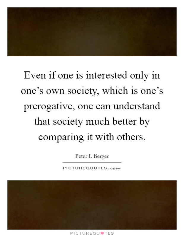 Even if one is interested only in one's own society, which is one's prerogative, one can understand that society much better by comparing it with others Picture Quote #1