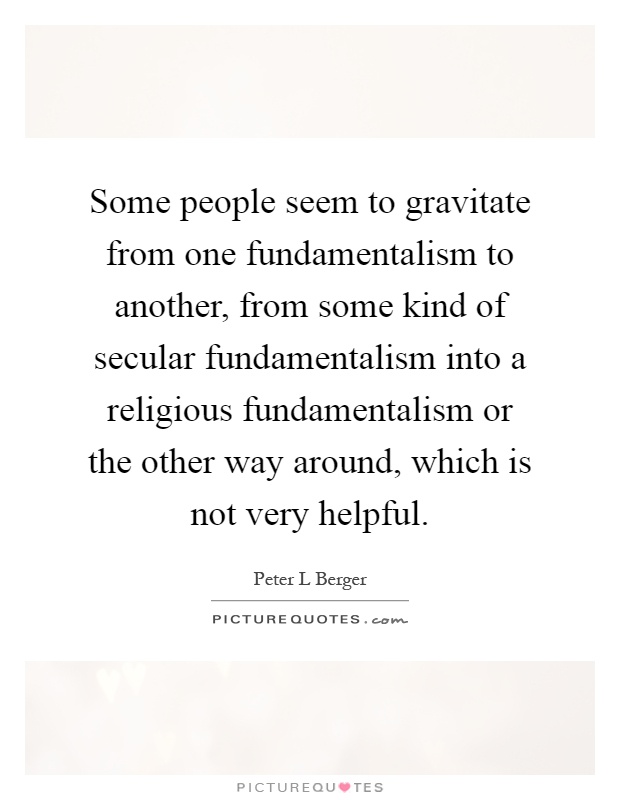 Some people seem to gravitate from one fundamentalism to another, from some kind of secular fundamentalism into a religious fundamentalism or the other way around, which is not very helpful Picture Quote #1