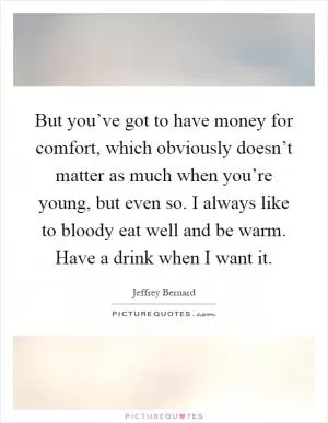 But you’ve got to have money for comfort, which obviously doesn’t matter as much when you’re young, but even so. I always like to bloody eat well and be warm. Have a drink when I want it Picture Quote #1