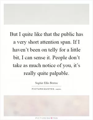 But I quite like that the public has a very short attention span. If I haven’t been on telly for a little bit, I can sense it. People don’t take as much notice of you, it’s really quite palpable Picture Quote #1