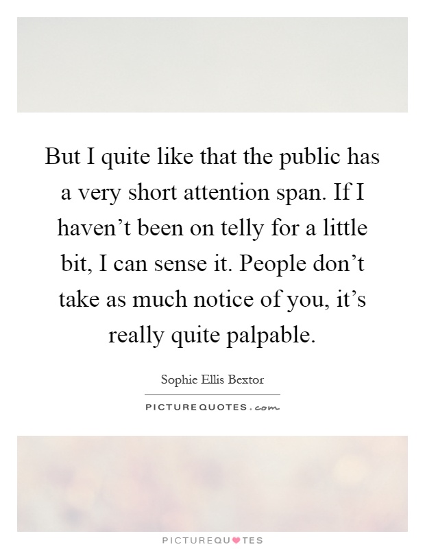 But I quite like that the public has a very short attention span. If I haven't been on telly for a little bit, I can sense it. People don't take as much notice of you, it's really quite palpable Picture Quote #1