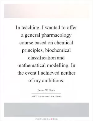 In teaching, I wanted to offer a general pharmacology course based on chemical principles, biochemical classification and mathematical modelling. In the event I achieved neither of my ambitions Picture Quote #1