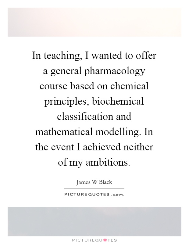 In teaching, I wanted to offer a general pharmacology course based on chemical principles, biochemical classification and mathematical modelling. In the event I achieved neither of my ambitions Picture Quote #1