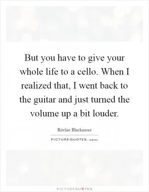 But you have to give your whole life to a cello. When I realized that, I went back to the guitar and just turned the volume up a bit louder Picture Quote #1