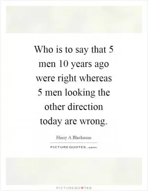 Who is to say that 5 men 10 years ago were right whereas 5 men looking the other direction today are wrong Picture Quote #1