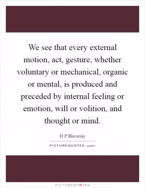 We see that every external motion, act, gesture, whether voluntary or mechanical, organic or mental, is produced and preceded by internal feeling or emotion, will or volition, and thought or mind Picture Quote #1