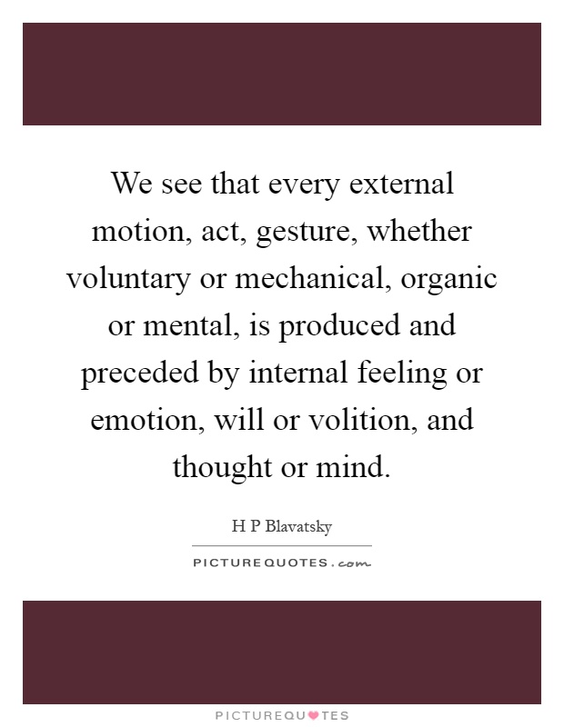 We see that every external motion, act, gesture, whether voluntary or mechanical, organic or mental, is produced and preceded by internal feeling or emotion, will or volition, and thought or mind Picture Quote #1