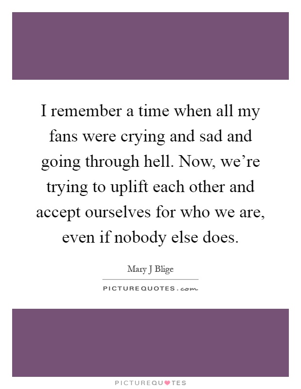 I remember a time when all my fans were crying and sad and going through hell. Now, we're trying to uplift each other and accept ourselves for who we are, even if nobody else does Picture Quote #1