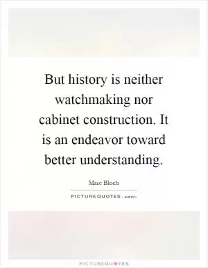 But history is neither watchmaking nor cabinet construction. It is an endeavor toward better understanding Picture Quote #1