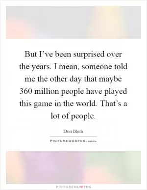 But I’ve been surprised over the years. I mean, someone told me the other day that maybe 360 million people have played this game in the world. That’s a lot of people Picture Quote #1