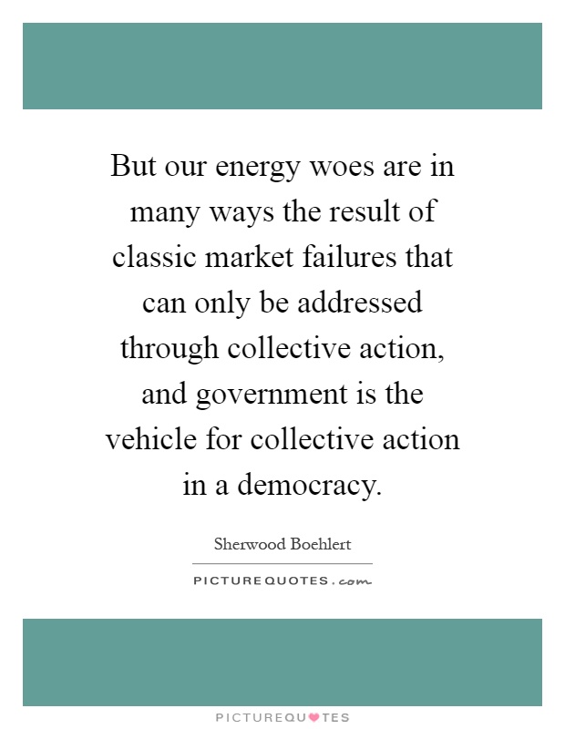 But our energy woes are in many ways the result of classic market failures that can only be addressed through collective action, and government is the vehicle for collective action in a democracy Picture Quote #1