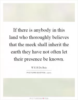 If there is anybody in this land who thoroughly believes that the meek shall inherit the earth they have not often let their presence be known Picture Quote #1