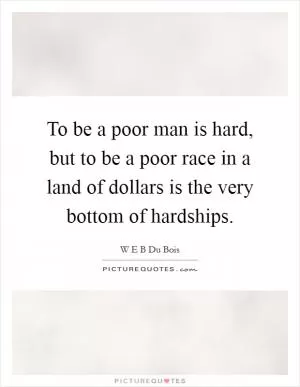 To be a poor man is hard, but to be a poor race in a land of dollars is the very bottom of hardships Picture Quote #1
