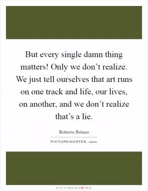 But every single damn thing matters! Only we don’t realize. We just tell ourselves that art runs on one track and life, our lives, on another, and we don’t realize that’s a lie Picture Quote #1