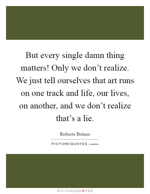 But every single damn thing matters! Only we don't realize. We just tell ourselves that art runs on one track and life, our lives, on another, and we don't realize that's a lie Picture Quote #1
