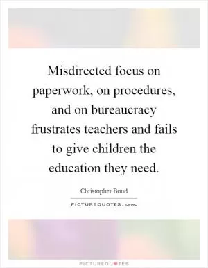Misdirected focus on paperwork, on procedures, and on bureaucracy frustrates teachers and fails to give children the education they need Picture Quote #1