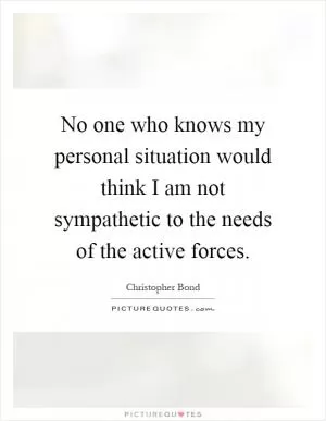 No one who knows my personal situation would think I am not sympathetic to the needs of the active forces Picture Quote #1