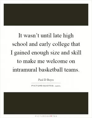 It wasn’t until late high school and early college that I gained enough size and skill to make me welcome on intramural basketball teams Picture Quote #1