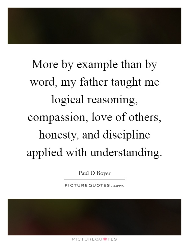 More by example than by word, my father taught me logical reasoning, compassion, love of others, honesty, and discipline applied with understanding Picture Quote #1