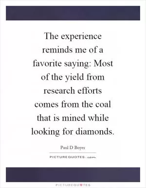 The experience reminds me of a favorite saying: Most of the yield from research efforts comes from the coal that is mined while looking for diamonds Picture Quote #1