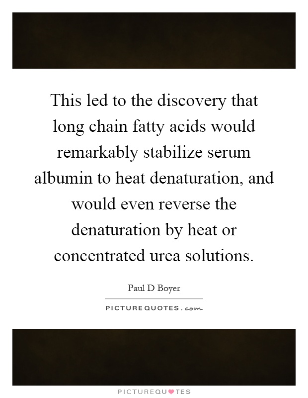 This led to the discovery that long chain fatty acids would remarkably stabilize serum albumin to heat denaturation, and would even reverse the denaturation by heat or concentrated urea solutions Picture Quote #1