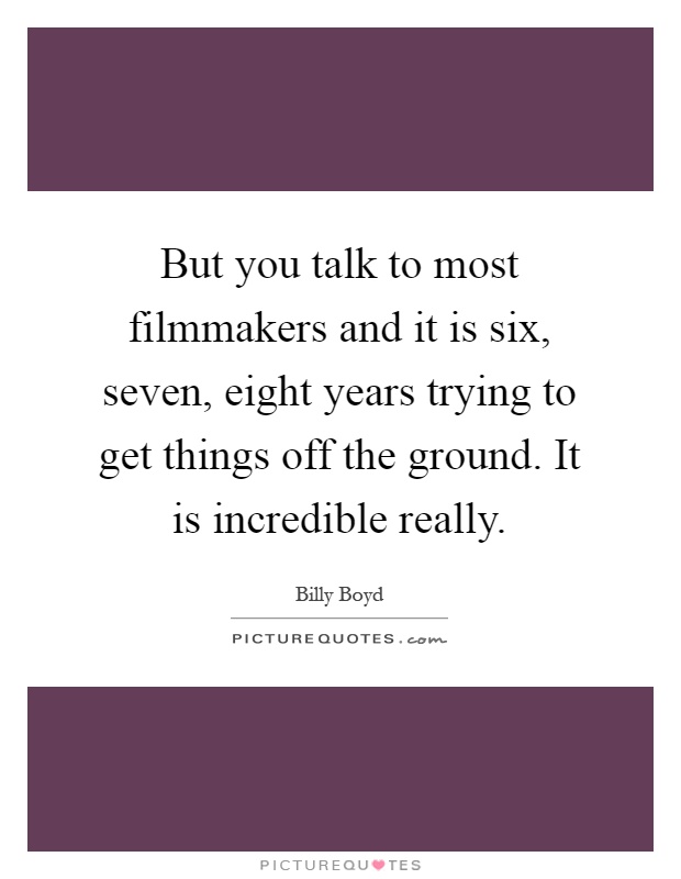 But you talk to most filmmakers and it is six, seven, eight years trying to get things off the ground. It is incredible really Picture Quote #1