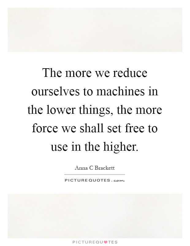 The more we reduce ourselves to machines in the lower things, the more force we shall set free to use in the higher Picture Quote #1