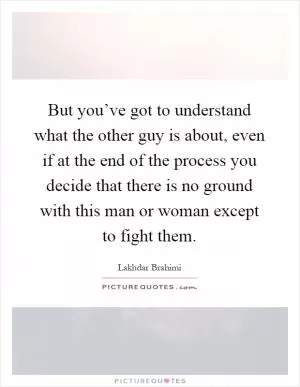 But you’ve got to understand what the other guy is about, even if at the end of the process you decide that there is no ground with this man or woman except to fight them Picture Quote #1