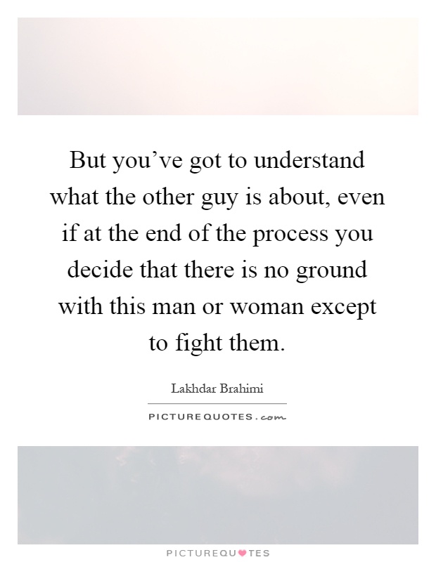 But you've got to understand what the other guy is about, even if at the end of the process you decide that there is no ground with this man or woman except to fight them Picture Quote #1