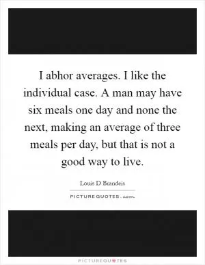 I abhor averages. I like the individual case. A man may have six meals one day and none the next, making an average of three meals per day, but that is not a good way to live Picture Quote #1