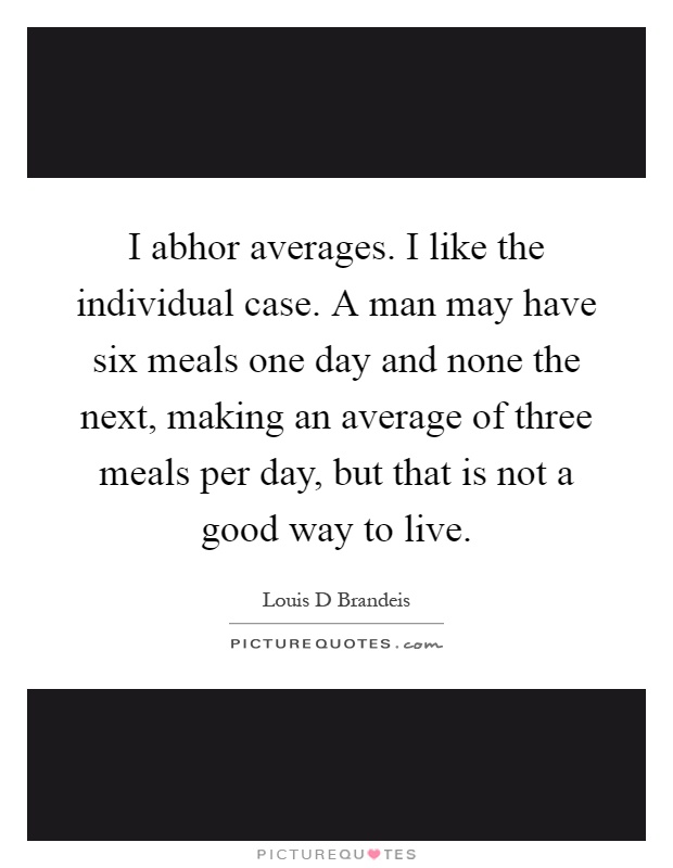 I abhor averages. I like the individual case. A man may have six meals one day and none the next, making an average of three meals per day, but that is not a good way to live Picture Quote #1