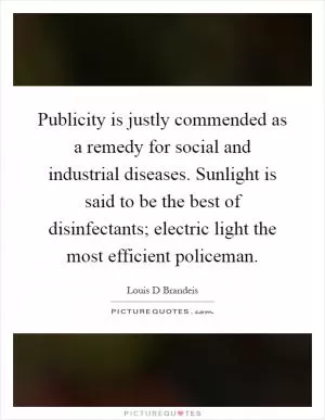 Publicity is justly commended as a remedy for social and industrial diseases. Sunlight is said to be the best of disinfectants; electric light the most efficient policeman Picture Quote #1