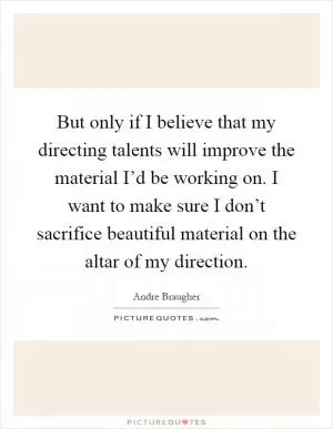 But only if I believe that my directing talents will improve the material I’d be working on. I want to make sure I don’t sacrifice beautiful material on the altar of my direction Picture Quote #1