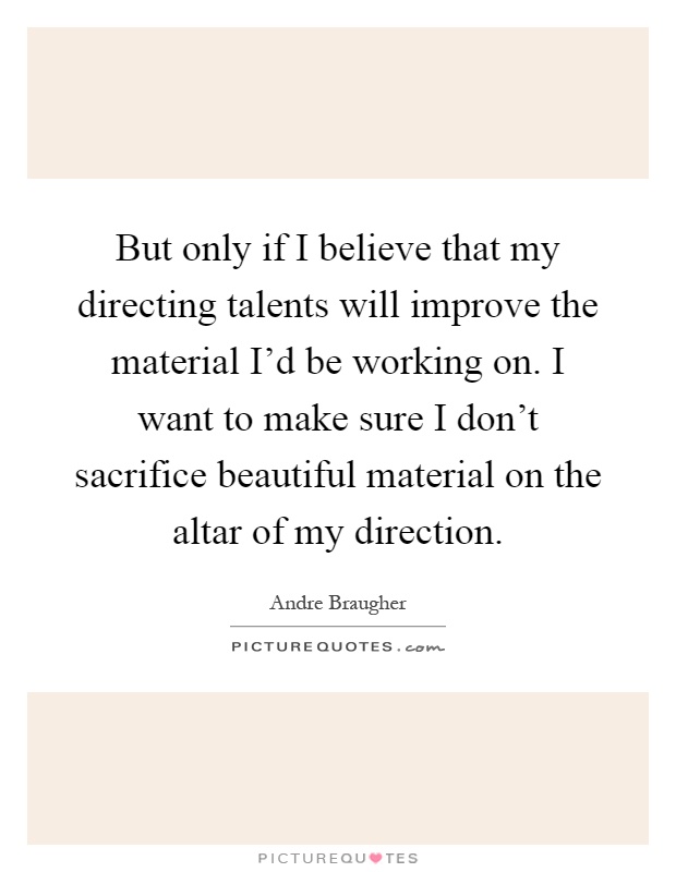 But only if I believe that my directing talents will improve the material I'd be working on. I want to make sure I don't sacrifice beautiful material on the altar of my direction Picture Quote #1