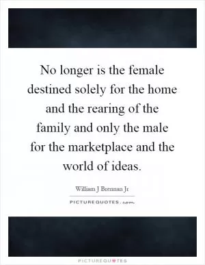 No longer is the female destined solely for the home and the rearing of the family and only the male for the marketplace and the world of ideas Picture Quote #1