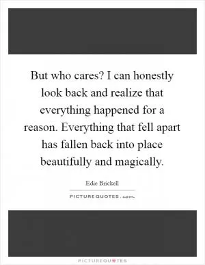 But who cares? I can honestly look back and realize that everything happened for a reason. Everything that fell apart has fallen back into place beautifully and magically Picture Quote #1