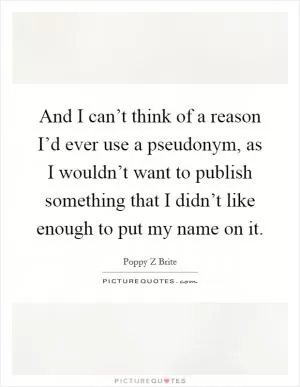 And I can’t think of a reason I’d ever use a pseudonym, as I wouldn’t want to publish something that I didn’t like enough to put my name on it Picture Quote #1