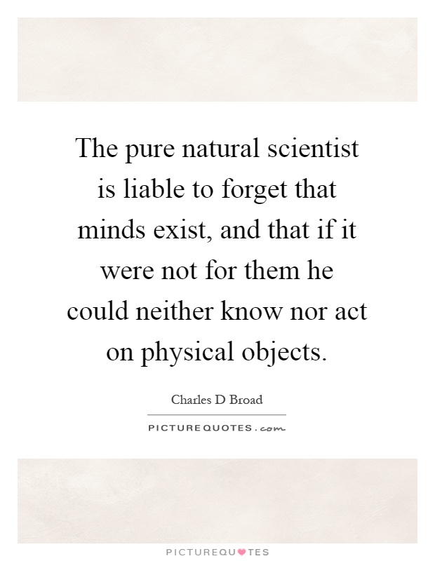 The pure natural scientist is liable to forget that minds exist, and that if it were not for them he could neither know nor act on physical objects Picture Quote #1