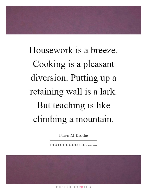 Housework is a breeze. Cooking is a pleasant diversion. Putting up a retaining wall is a lark. But teaching is like climbing a mountain Picture Quote #1