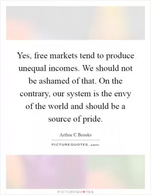 Yes, free markets tend to produce unequal incomes. We should not be ashamed of that. On the contrary, our system is the envy of the world and should be a source of pride Picture Quote #1