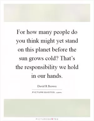 For how many people do you think might yet stand on this planet before the sun grows cold? That’s the responsibility we hold in our hands Picture Quote #1