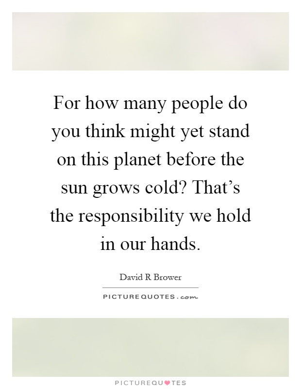 For how many people do you think might yet stand on this planet before the sun grows cold? That's the responsibility we hold in our hands Picture Quote #1